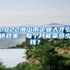 2022潜山市企业人才引进政策：每个月能拿多少钱？