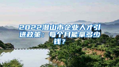 2022潜山市企业人才引进政策：每个月能拿多少钱？