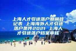 上海人才引进落户期间登记表 上海海外人才引进落户条件2021 上海人才引进落户档案审核