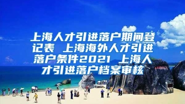 上海人才引进落户期间登记表 上海海外人才引进落户条件2021 上海人才引进落户档案审核