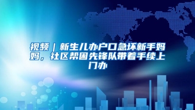 视频｜新生儿办户口急坏新手妈妈，社区帮困先锋队带着手续上门办