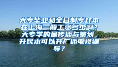 大专毕业和全日制专升本在上海一般工资多少啊？大专学的是传播与策划，升民本可以升广播电视编导？