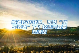 缴满15年社保，可以“躺平养老”了？这些问题要想清楚