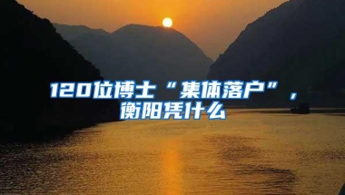 120位博士“集体落户”，衡阳凭什么