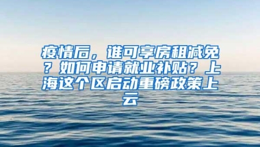 疫情后，谁可享房租减免？如何申请就业补贴？上海这个区启动重磅政策上云