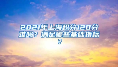 2021年上海积分120分难吗？满足哪些基础指标？