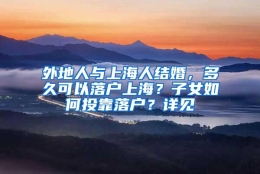 外地人与上海人结婚，多久可以落户上海？子女如何投靠落户？详见