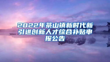 2022年茶山镇新时代新引进创新人才综合补贴申报公告