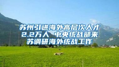 苏州引进海外高层次人才2.2万人 中央统战部来苏调研海外统战工作