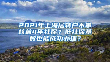 2021年上海居转户不审核前4年社保？低社保基数也能成功办理？