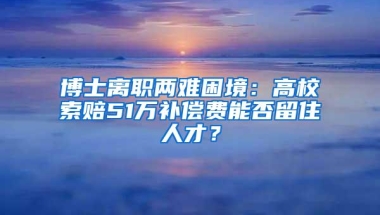 博士离职两难困境：高校索赔51万补偿费能否留住人才？