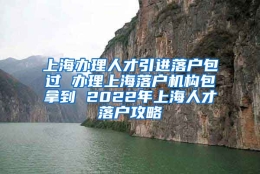 上海办理人才引进落户包过 办理上海落户机构包拿到 2022年上海人才落户攻略