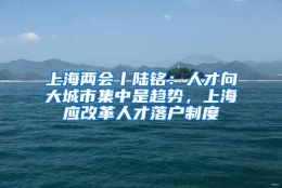 上海两会丨陆铭：人才向大城市集中是趋势，上海应改革人才落户制度