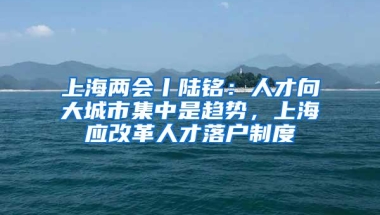 上海两会丨陆铭：人才向大城市集中是趋势，上海应改革人才落户制度