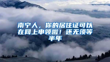 南宁人，你的居住证可以在网上申领啦！还无须等半年