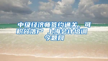 中级经济师签约通关，可积分落户 上海会计培训 今题网