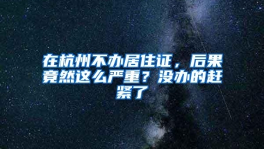 在杭州不办居住证，后果竟然这么严重？没办的赶紧了