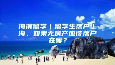 海滨留学｜留学生落户上海，如果无房产应该落户在哪？