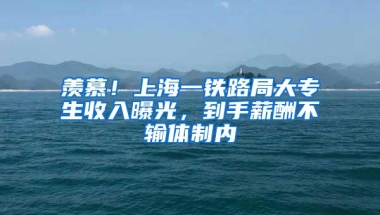 羡慕！上海一铁路局大专生收入曝光，到手薪酬不输体制内