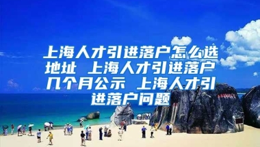 上海人才引进落户怎么选地址 上海人才引进落户几个月公示 上海人才引进落户问题