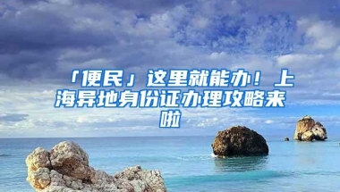 「便民」这里就能办！上海异地身份证办理攻略来啦