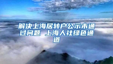 解决上海居转户公示未通过问题 上海人社绿色通道