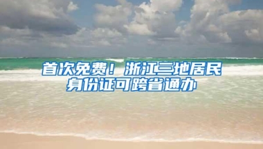 首次免费！浙江三地居民身份证可跨省通办