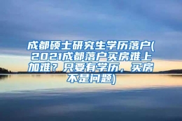 成都硕士研究生学历落户(2021成都落户买房难上加难？只要有学历，买房不是问题)