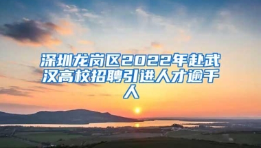 深圳龙岗区2022年赴武汉高校招聘引进人才逾千人