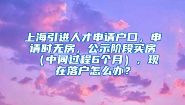 上海引进人才申请户口，申请时无房，公示阶段买房（中间过程6个月），现在落户怎么办？