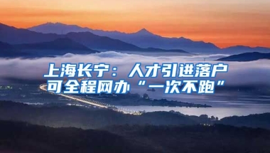 上海长宁：人才引进落户可全程网办“一次不跑”