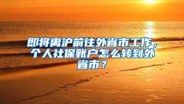 即将离沪前往外省市工作，个人社保账户怎么转到外省市？