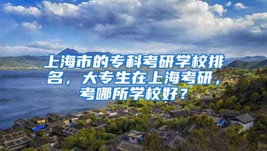 上海市的专科考研学校排名，大专生在上海考研，考哪所学校好？