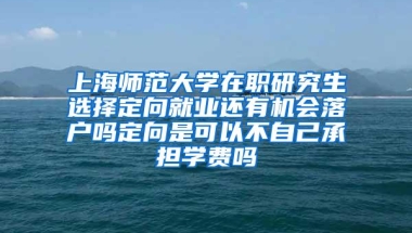 上海师范大学在职研究生选择定向就业还有机会落户吗定向是可以不自己承担学费吗