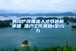 四川广汉推出人才引进新举措 落户工作奖励1至15万