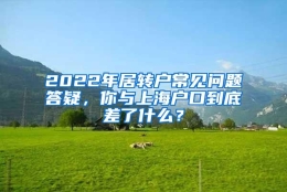 2022年居转户常见问题答疑，你与上海户口到底差了什么？