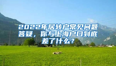 2022年居转户常见问题答疑，你与上海户口到底差了什么？