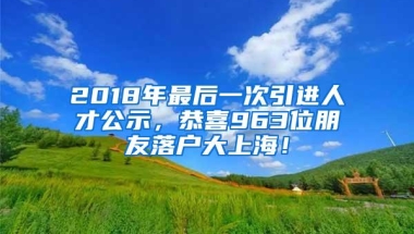 2018年最后一次引进人才公示，恭喜963位朋友落户大上海！