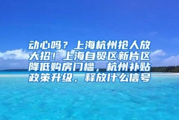 动心吗？上海杭州抢人放大招！上海自贸区新片区降低购房门槛，杭州补贴政策升级，释放什么信号