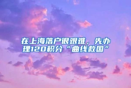 在上海落户很艰难，先办理120积分“曲线救国”