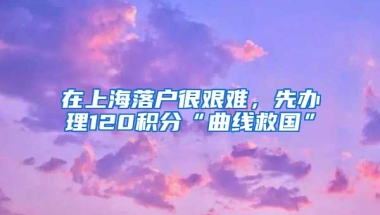 在上海落户很艰难，先办理120积分“曲线救国”