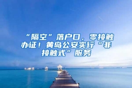 “隔空”落户口，零接触办证！黄岛公安实行“非接触式”服务