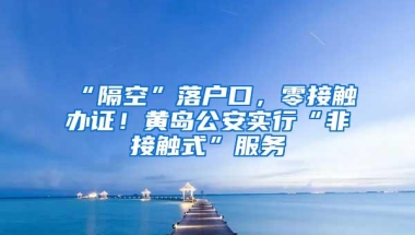 “隔空”落户口，零接触办证！黄岛公安实行“非接触式”服务