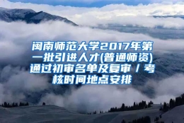 闽南师范大学2017年第一批引进人才(普通师资)通过初审名单及复审／考核时间地点安排