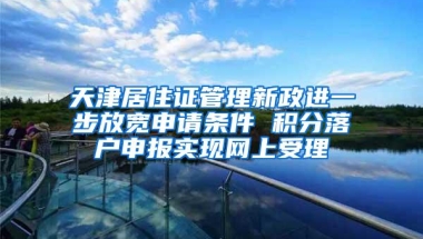 天津居住证管理新政进一步放宽申请条件 积分落户申报实现网上受理