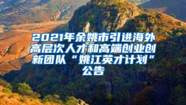 2021年余姚市引进海外高层次人才和高端创业创新团队“姚江英才计划”公告