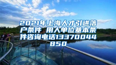 2021年上海人才引进落户条件 用人单位基本条件咨询电话13370044850