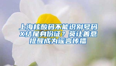 上海核酸码不能识别号码X结尾身份证？莫让善意提醒成为谣言传播