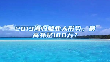 2019海归就业大形势，最高补贴100万？