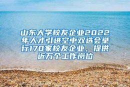 山东大学校友企业2022年人才引进空中双选会举行170家校友企业，提供近万个工作岗位